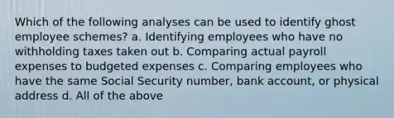 Which of the following analyses can be used to identify ghost employee schemes? a. Identifying employees who have no withholding taxes taken out b. Comparing actual payroll expenses to budgeted expenses c. Comparing employees who have the same Social Security number, bank account, or physical address d. All of the above