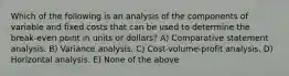 Which of the following is an analysis of the components of variable and fixed costs that can be used to determine the break-even point in units or dollars? A) Comparative statement analysis. B) Variance analysis. C) Cost-volume-profit analysis. D) Horizontal analysis. E) None of the above