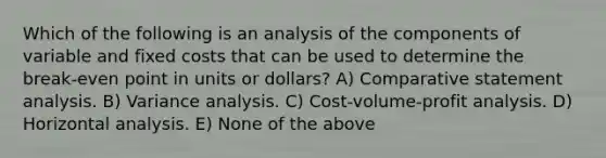 Which of the following is an analysis of the components of variable and fixed costs that can be used to determine the break-even point in units or dollars? A) Comparative statement analysis. B) Variance analysis. C) Cost-volume-profit analysis. D) Horizontal analysis. E) None of the above