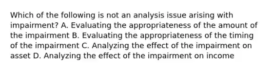 Which of the following is not an analysis issue arising with impairment? A. Evaluating the appropriateness of the amount of the impairment B. Evaluating the appropriateness of the timing of the impairment C. Analyzing the effect of the impairment on asset D. Analyzing the effect of the impairment on income