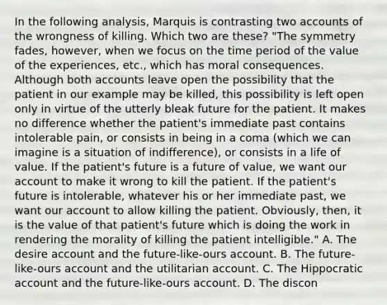 In the following analysis, Marquis is contrasting two accounts of the wrongness of killing. Which two are these? "The symmetry fades, however, when we focus on the time period of the value of the experiences, etc., which has moral consequences. Although both accounts leave open the possibility that the patient in our example may be killed, this possibility is left open only in virtue of the utterly bleak future for the patient. It makes no difference whether the patient's immediate past contains intolerable pain, or consists in being in a coma (which we can imagine is a situation of indifference), or consists in a life of value. If the patient's future is a future of value, we want our account to make it wrong to kill the patient. If the patient's future is intolerable, whatever his or her immediate past, we want our account to allow killing the patient. Obviously, then, it is the value of that patient's future which is doing the work in rendering the morality of killing the patient intelligible." A. The desire account and the future-like-ours account. B. The future-like-ours account and the utilitarian account. C. The Hippocratic account and the future-like-ours account. D. The discon