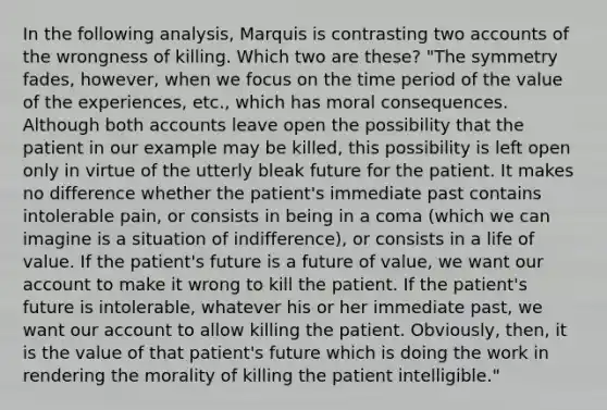 In the following analysis, Marquis is contrasting two accounts of the wrongness of killing. Which two are these? "The symmetry fades, however, when we focus on the time period of the value of the experiences, etc., which has moral consequences. Although both accounts leave open the possibility that the patient in our example may be killed, this possibility is left open only in virtue of the utterly bleak future for the patient. It makes no difference whether the patient's immediate past contains intolerable pain, or consists in being in a coma (which we can imagine is a situation of indifference), or consists in a life of value. If the patient's future is a future of value, we want our account to make it wrong to kill the patient. If the patient's future is intolerable, whatever his or her immediate past, we want our account to allow killing the patient. Obviously, then, it is the value of that patient's future which is doing the work in rendering the morality of killing the patient intelligible."