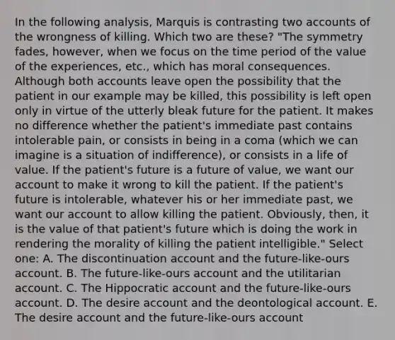 In the following analysis, Marquis is contrasting two accounts of the wrongness of killing. Which two are these? "The symmetry fades, however, when we focus on the time period of the value of the experiences, etc., which has moral consequences. Although both accounts leave open the possibility that the patient in our example may be killed, this possibility is left open only in virtue of the utterly bleak future for the patient. It makes no difference whether the patient's immediate past contains intolerable pain, or consists in being in a coma (which we can imagine is a situation of indifference), or consists in a life of value. If the patient's future is a future of value, we want our account to make it wrong to kill the patient. If the patient's future is intolerable, whatever his or her immediate past, we want our account to allow killing the patient. Obviously, then, it is the value of that patient's future which is doing the work in rendering the morality of killing the patient intelligible." Select one: A. The discontinuation account and the future-like-ours account. B. The future-like-ours account and the utilitarian account. C. The Hippocratic account and the future-like-ours account. D. The desire account and the deontological account. E. The desire account and the future-like-ours account