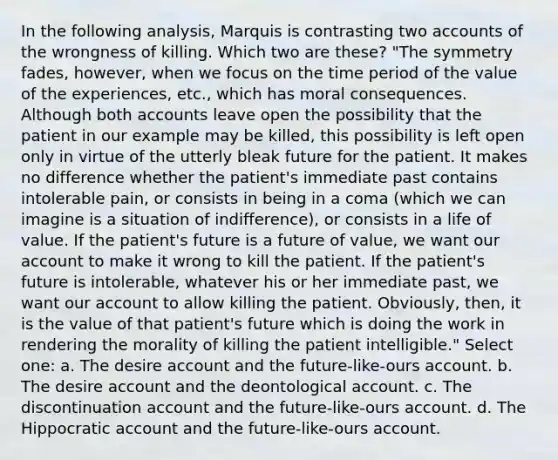 In the following analysis, Marquis is contrasting two accounts of the wrongness of killing. Which two are these? "The symmetry fades, however, when we focus on the time period of the value of the experiences, etc., which has moral consequences. Although both accounts leave open the possibility that the patient in our example may be killed, this possibility is left open only in virtue of the utterly bleak future for the patient. It makes no difference whether the patient's immediate past contains intolerable pain, or consists in being in a coma (which we can imagine is a situation of indifference), or consists in a life of value. If the patient's future is a future of value, we want our account to make it wrong to kill the patient. If the patient's future is intolerable, whatever his or her immediate past, we want our account to allow killing the patient. Obviously, then, it is the value of that patient's future which is doing the work in rendering the morality of killing the patient intelligible." Select one: a. The desire account and the future-like-ours account. b. The desire account and the deontological account. c. The discontinuation account and the future-like-ours account. d. The Hippocratic account and the future-like-ours account.