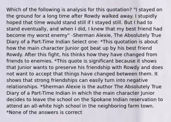 Which of the following is analysis for this quotation? "I stayed on the ground for a long time after Rowdy walked away. I stupidly hoped that time would stand still if I stayed still. But I had to stand eventually, and when I did, I knew that my best friend had become my worst enemy" -Sherman Alexie, The Absolutely True Diary of a Part-Time Indian Select one: *This quotation is about how the main character Junior got beat up by his best friend Rowdy. After this fight, his thinks how they have changed from friends to enemies. *This quote is significant because it shows that Junior wants to preserve his friendship with Rowdy and does not want to accept that things have changed between them. It shows that strong friendships can easily turn into negative relationships. *Sherman Alexie is the author The Absolutely True Diary of a Part-Time Indian in which the main character Junior decides to leave the school on the Spokane Indian reservation to attend an all-white high school in the neighboring farm town. *None of the answers is correct