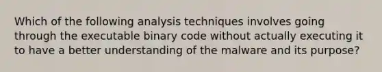 Which of the following analysis techniques involves going through the executable binary code without actually executing it to have a better understanding of the malware and its purpose?