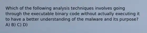 Which of the following analysis techniques involves going through the executable binary code without actually executing it to have a better understanding of the malware and its purpose? A) B) C) D)