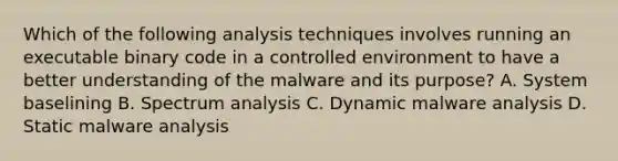 Which of the following analysis techniques involves running an executable binary code in a controlled environment to have a better understanding of the malware and its purpose? A. System baselining B. Spectrum analysis C. Dynamic malware analysis D. Static malware analysis