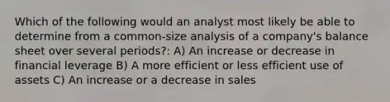 Which of the following would an analyst most likely be able to determine from a common-size analysis of a company's balance sheet over several periods?: A) An increase or decrease in financial leverage B) A more efficient or less efficient use of assets C) An increase or a decrease in sales