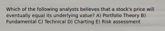 Which of the following analysts believes that a stock's price will eventually equal its underlying value? A) Portfolio Theory B) Fundamental C) Technical D) Charting E) Risk assessment