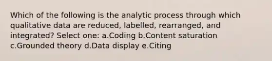 Which of the following is the analytic process through which qualitative data are reduced, labelled, rearranged, and integrated? Select one: a.Coding b.Content saturation c.Grounded theory d.Data display e.Citing