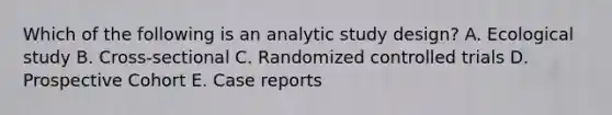 Which of the following is an analytic study design? A. Ecological study B. Cross-sectional C. Randomized controlled trials D. Prospective Cohort E. Case reports