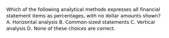 Which of the following analytical methods expresses all financial statement items as percentages, with no dollar amounts shown? A. Horizontal analysis B. Common-sized statements C. Vertical analysis D. None of these choices are correct.