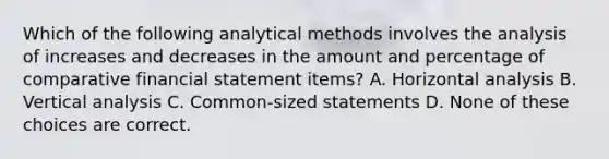 Which of the following analytical methods involves the analysis of increases and decreases in the amount and percentage of comparative financial statement items? A. Horizontal analysis B. Vertical analysis C. Common-sized statements D. None of these choices are correct.