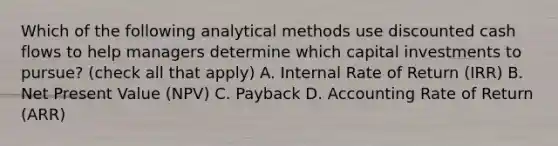 Which of the following analytical methods use discounted cash flows to help managers determine which capital investments to​ pursue? ​(check all that​ apply) A. Internal Rate of Return​ (IRR) B. Net Present Value​ (NPV) C. Payback D. Accounting Rate of Return​ (ARR)