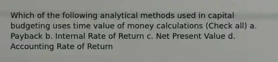 Which of the following analytical methods used in capital budgeting uses time value of money calculations (Check all) a. Payback b. Internal Rate of Return c. Net Present Value d. Accounting Rate of Return