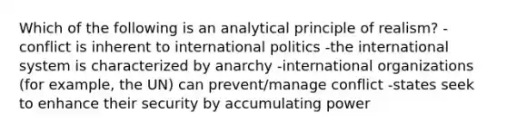 Which of the following is an analytical principle of realism? -conflict is inherent to international politics -the international system is characterized by anarchy -international organizations (for example, the UN) can prevent/manage conflict -states seek to enhance their security by accumulating power