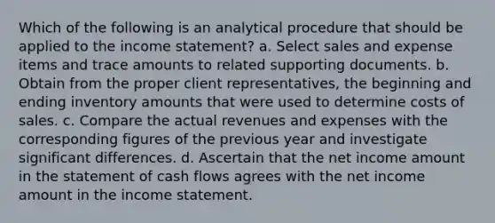 Which of the following is an analytical procedure that should be applied to the income statement? a. Select sales and expense items and trace amounts to related supporting documents. b. Obtain from the proper client representatives, the beginning and ending inventory amounts that were used to determine costs of sales. c. Compare the actual revenues and expenses with the corresponding figures of the previous year and investigate significant differences. d. Ascertain that the net income amount in the statement of cash flows agrees with the net income amount in the income statement.