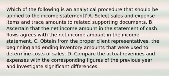 Which of the following is an analytical procedure that should be applied to the income statement? A. Select sales and expense items and trace amounts to related supporting documents. B. Ascertain that the net income amount in the statement of cash flows agrees with the net income amount in the income statement. C. Obtain from the proper client representatives, the beginning and ending inventory amounts that were used to determine costs of sales. D. Compare the actual revenues and expenses with the corresponding figures of the previous year and investigate significant differences.