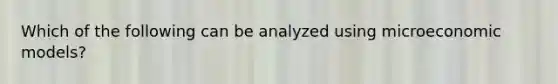 Which of the following can be analyzed using microeconomic models?