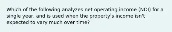 Which of the following analyzes net operating income (NOI) for a single year, and is used when the property's income isn't expected to vary much over time?