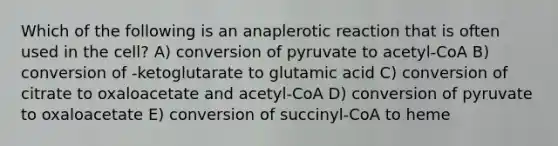 Which of the following is an anaplerotic reaction that is often used in the cell? A) conversion of pyruvate to acetyl-CoA B) conversion of -ketoglutarate to glutamic acid C) conversion of citrate to oxaloacetate and acetyl-CoA D) conversion of pyruvate to oxaloacetate E) conversion of succinyl-CoA to heme