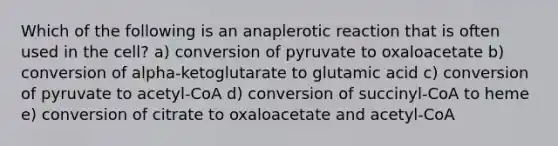 Which of the following is an anaplerotic reaction that is often used in the cell? a) conversion of pyruvate to oxaloacetate b) conversion of alpha-ketoglutarate to glutamic acid c) conversion of pyruvate to acetyl-CoA d) conversion of succinyl-CoA to heme e) conversion of citrate to oxaloacetate and acetyl-CoA