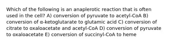 Which of the following is an anaplerotic reaction that is often used in the cell? A) conversion of pyruvate to acetyl-CoA B) conversion of α-ketoglutarate to glutamic acid C) conversion of citrate to oxaloacetate and acetyl-CoA D) conversion of pyruvate to oxaloacetate E) conversion of succinyl-CoA to heme