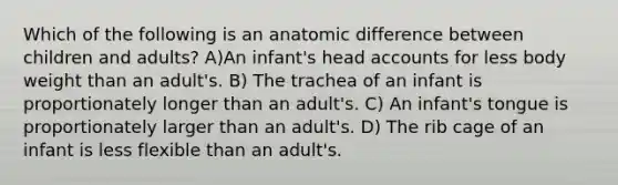 Which of the following is an anatomic difference between children and adults? A)An infant's head accounts for less body weight than an adult's. B) The trachea of an infant is proportionately longer than an adult's. C) An infant's tongue is proportionately larger than an adult's. D) The rib cage of an infant is less flexible than an adult's.