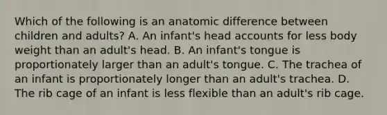 Which of the following is an anatomic difference between children and adults? A. An infant's head accounts for less body weight than an adult's head. B. An infant's tongue is proportionately larger than an adult's tongue. C. The trachea of an infant is proportionately longer than an adult's trachea. D. The rib cage of an infant is less flexible than an adult's rib cage.