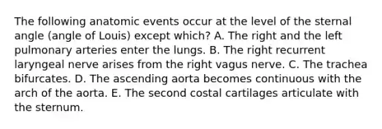 The following anatomic events occur at the level of the sternal angle (angle of Louis) except which? A. The right and the left pulmonary arteries enter the lungs. B. The right recurrent laryngeal nerve arises from the right vagus nerve. C. The trachea bifurcates. D. The ascending aorta becomes continuous with the arch of the aorta. E. The second costal cartilages articulate with the sternum.