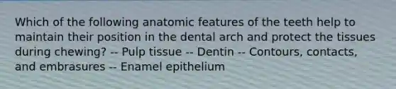 Which of the following anatomic features of the teeth help to maintain their position in the dental arch and protect the tissues during chewing? -- Pulp tissue -- Dentin -- Contours, contacts, and embrasures -- Enamel epithelium