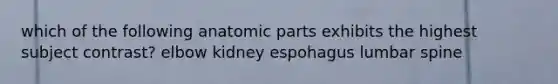 which of the following anatomic parts exhibits the highest subject contrast? elbow kidney espohagus lumbar spine