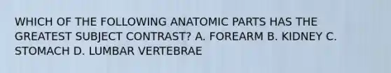 WHICH OF THE FOLLOWING ANATOMIC PARTS HAS THE GREATEST SUBJECT CONTRAST? A. FOREARM B. KIDNEY C. STOMACH D. LUMBAR VERTEBRAE