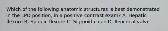 Which of the following anatomic structures is best demonstrated in the LPO position, in a positive-contrast exam? A. Hepatic flexure B. Splenic flexure C. Sigmoid colon D. Ileocecal valve