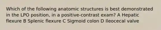 Which of the following anatomic structures is best demonstrated in the LPO position, in a positive-contrast exam? A Hepatic flexure B Splenic flexure C Sigmoid colon D Ileocecal valve