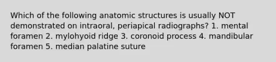 Which of the following anatomic structures is usually NOT demonstrated on intraoral, periapical radiographs? 1. mental foramen 2. mylohyoid ridge 3. coronoid process 4. mandibular foramen 5. median palatine suture