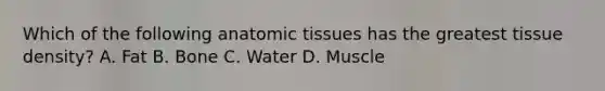 Which of the following anatomic tissues has the greatest tissue density? A. Fat B. Bone C. Water D. Muscle