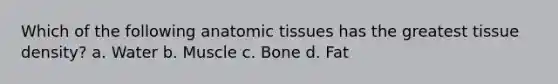 Which of the following anatomic tissues has the greatest tissue density? a. Water b. Muscle c. Bone d. Fat