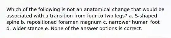 Which of the following is not an anatomical change that would be associated with a transition from four to two legs? a. S-shaped spine b. repositioned foramen magnum c. narrower human foot d. wider stance e. None of the answer options is correct.