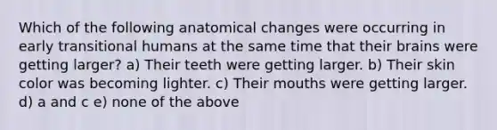 Which of the following anatomical changes were occurring in early transitional humans at the same time that their brains were getting larger? a) Their teeth were getting larger. b) Their skin color was becoming lighter. c) Their mouths were getting larger. d) a and c e) none of the above