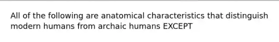 All of the following are anatomical characteristics that distinguish modern humans from archaic humans EXCEPT