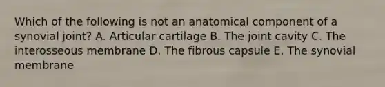 Which of the following is not an anatomical component of a synovial joint? A. Articular cartilage B. The joint cavity C. The interosseous membrane D. The fibrous capsule E. The synovial membrane