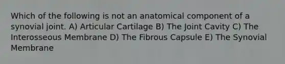 Which of the following is not an anatomical component of a synovial joint. A) Articular Cartilage B) The Joint Cavity C) The Interosseous Membrane D) The Fibrous Capsule E) The Synovial Membrane