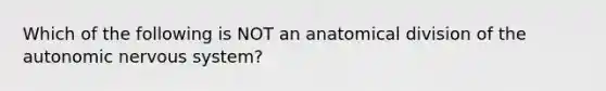 Which of the following is NOT an anatomical division of <a href='https://www.questionai.com/knowledge/kMqcwgxBsH-the-autonomic-nervous-system' class='anchor-knowledge'>the autonomic <a href='https://www.questionai.com/knowledge/kThdVqrsqy-nervous-system' class='anchor-knowledge'>nervous system</a></a>?