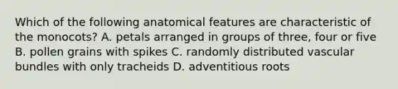 Which of the following anatomical features are characteristic of the monocots? A. petals arranged in groups of three, four or five B. pollen grains with spikes C. randomly distributed vascular bundles with only tracheids D. adventitious roots