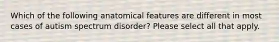 Which of the following anatomical features are different in most cases of autism spectrum disorder? Please select all that apply.