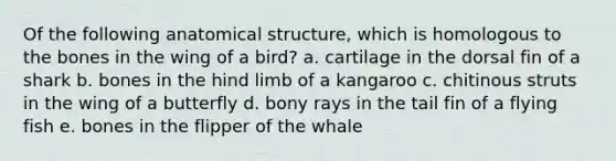 Of the following anatomical structure, which is homologous to the bones in the wing of a bird? a. cartilage in the dorsal fin of a shark b. bones in the hind limb of a kangaroo c. chitinous struts in the wing of a butterfly d. bony rays in the tail fin of a flying fish e. bones in the flipper of the whale