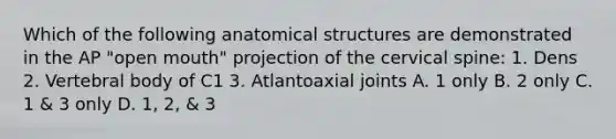 Which of the following anatomical structures are demonstrated in the AP "open mouth" projection of the cervical spine: 1. Dens 2. Vertebral body of C1 3. Atlantoaxial joints A. 1 only B. 2 only C. 1 & 3 only D. 1, 2, & 3