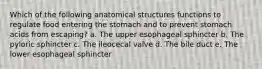 Which of the following anatomical structures functions to regulate food entering the stomach and to prevent stomach acids from escaping? a. The upper esophageal sphincter b. The pyloric sphincter c. The ileocecal valve d. The bile duct e. The lower esophageal sphincter